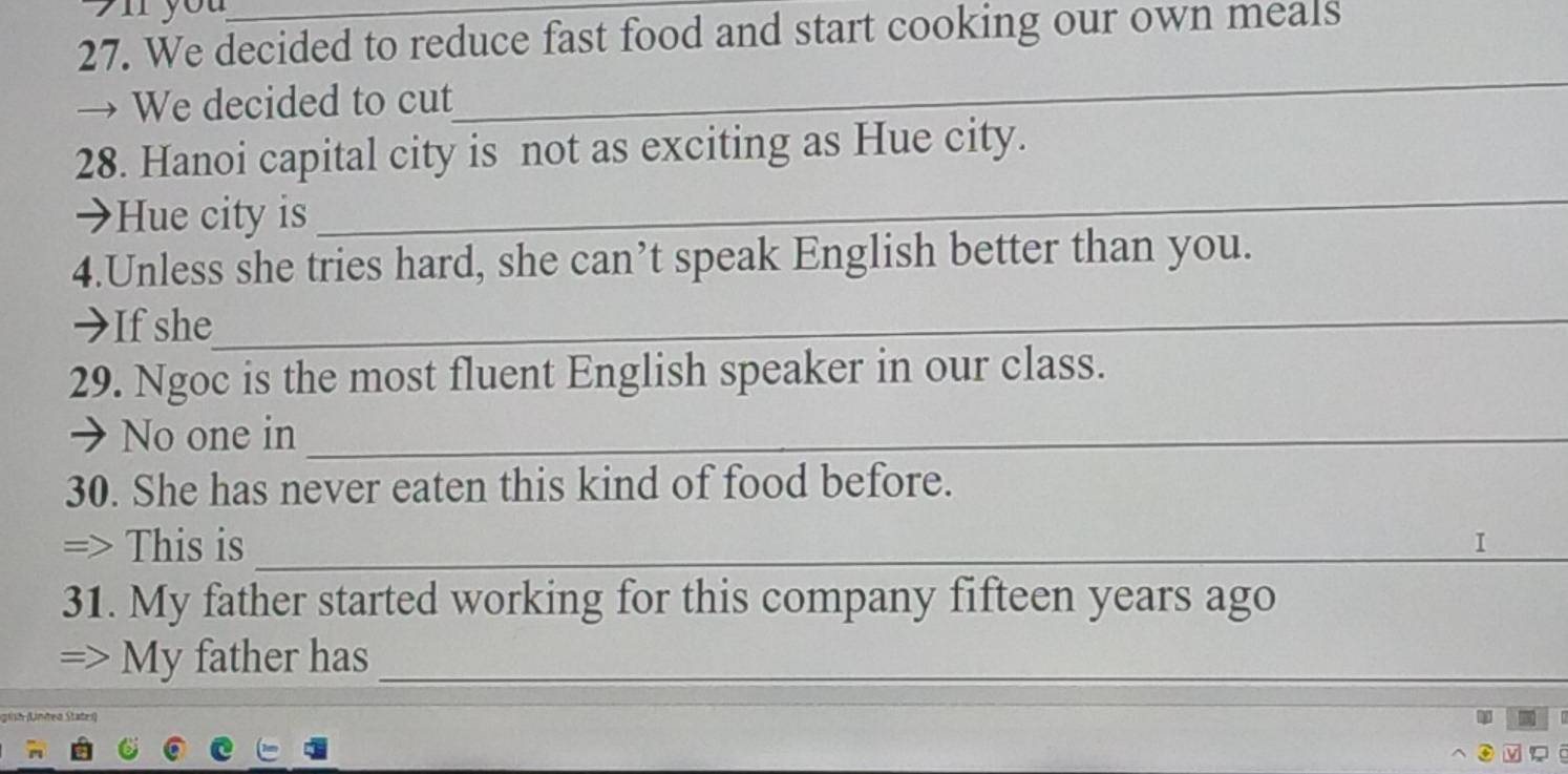 you 
27. We decided to reduce fast food and start cooking our own meals 
→ We decided to cut 
_ 
_ 
28. Hanoi capital city is not as exciting as Hue city. 
→Hue city is 
4.Unless she tries hard, she can’t speak English better than you. 
→If she_ 
29. Ngoc is the most fluent English speaker in our class. 
→ No one in_ 
30. She has never eaten this kind of food before. 
=> This is _I 
31. My father started working for this company fifteen years ago 
=> My father has_ 
pinh (Linteo Statei)