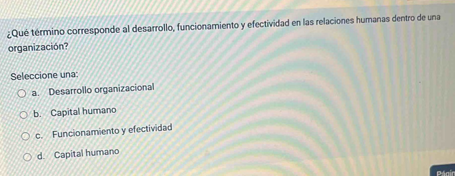 ¿Qué término corresponde al desarrollo, funcionamiento y efectividad en las relaciones humanas dentro de una
organización?
Seleccione una:
a. Desarrollo organizacional
b. Capital humano
c. Funcionamiento y efectividad
d. Capital humano
Págin