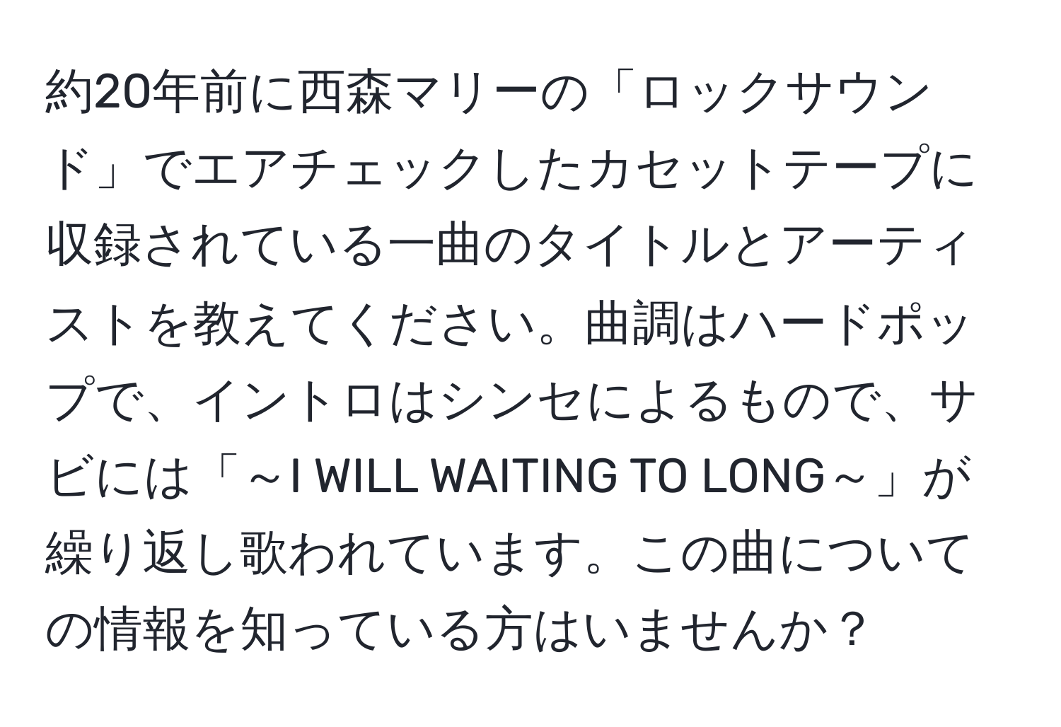 約20年前に西森マリーの「ロックサウンド」でエアチェックしたカセットテープに収録されている一曲のタイトルとアーティストを教えてください。曲調はハードポップで、イントロはシンセによるもので、サビには「～I WILL WAITING TO LONG～」が繰り返し歌われています。この曲についての情報を知っている方はいませんか？