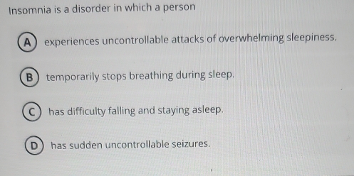 Insomnia is a disorder in which a person
A experiences uncontrollable attacks of overwhelming sleepiness.
B) temporarily stops breathing during sleep.
C has difficulty falling and staying asleep.
D has sudden uncontrollable seizures.