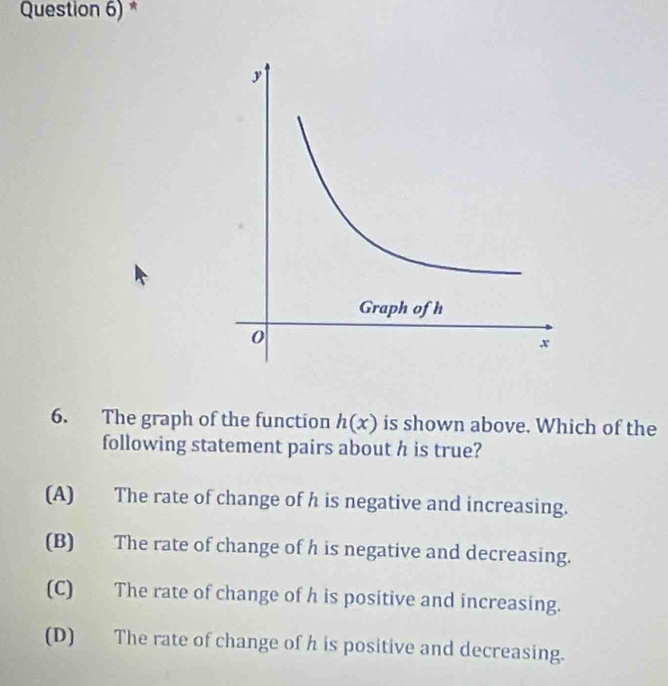 Question 6) *
6. The graph of the function h(x) is shown above. Which of the
following statement pairs about h is true?
(A) The rate of change of h is negative and increasing.
(B) The rate of change of h is negative and decreasing.
(C) The rate of change of h is positive and increasing.
(D) The rate of change of h is positive and decreasing.