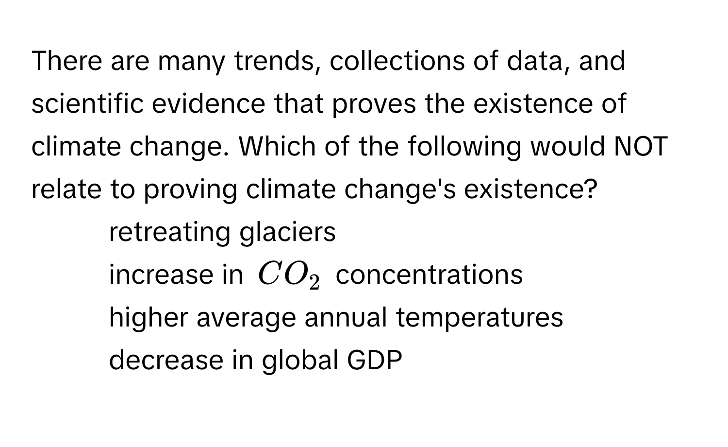 There are many trends, collections of data, and scientific evidence that proves the existence of climate change. Which of the following would NOT relate to proving climate change's existence?

1) retreating glaciers
2) increase in $CO_2$ concentrations
3) higher average annual temperatures
4) decrease in global GDP