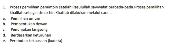 Proses pemilihan pemimpin setelah Rasulullah sawwafat berbeda-beda.Proses pemilihan
khalifah sebagai Umar bin Khattab dilakukan melalui cara...
a. Pemilihan umum
b. Pembentukan dewan
c. Penunjukan langsung
d. Berdasarkan keturunan
e. Perebutan kekuasaan (kudeta)