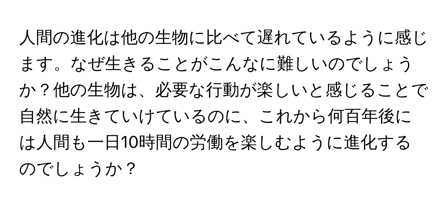 人間の進化は他の生物に比べて遅れているように感じます。なぜ生きることがこんなに難しいのでしょうか？他の生物は、必要な行動が楽しいと感じることで自然に生きていけているのに、これから何百年後には人間も一日10時間の労働を楽しむように進化するのでしょうか？