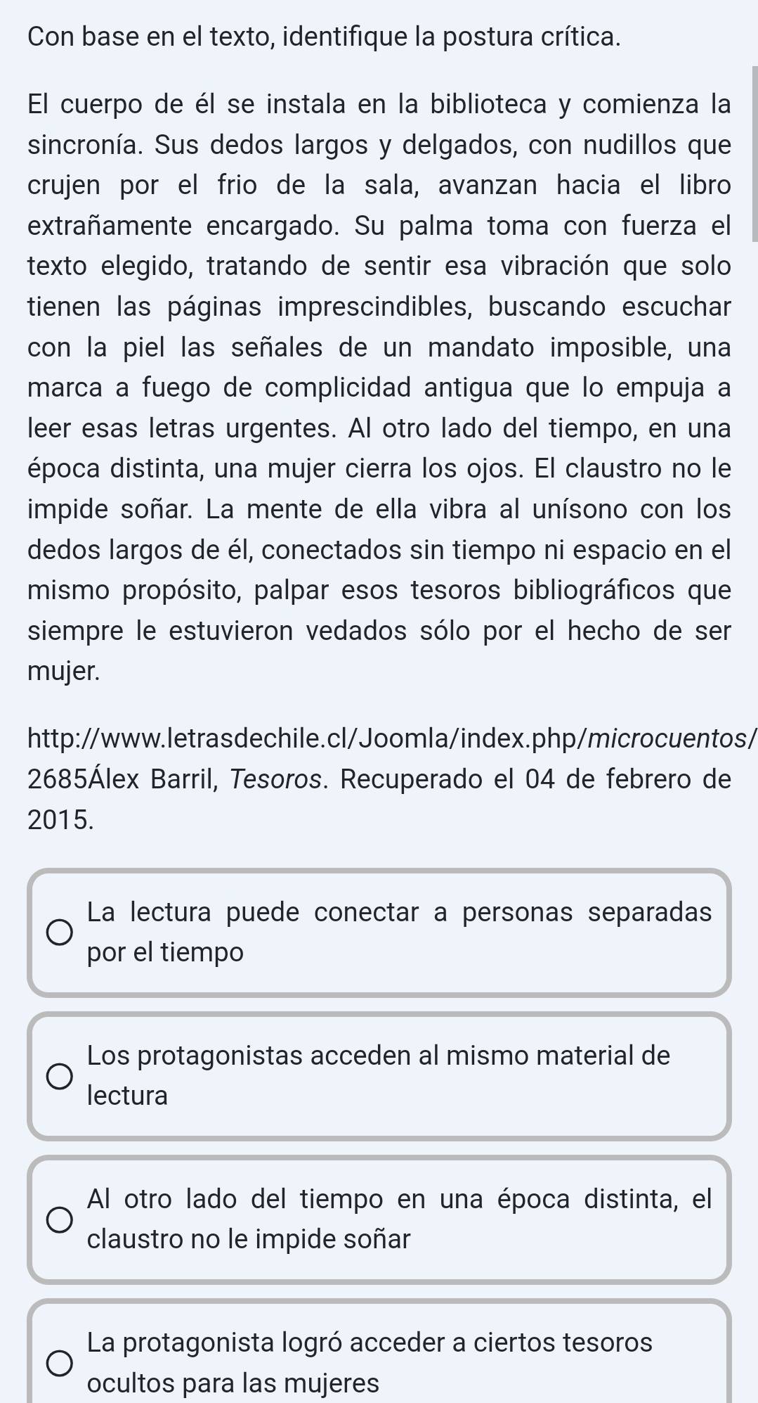 Con base en el texto, identifique la postura crítica.
El cuerpo de él se instala en la biblioteca y comienza la
sincronía. Sus dedos largos y delgados, con nudillos que
crujen por el frio de la sala, avanzan hacia el libro
extrañamente encargado. Su palma toma con fuerza el
texto elegido, tratando de sentir esa vibración que solo
tienen las páginas imprescindibles, buscando escuchar
con la piel las señales de un mandato imposible, una
marca a fuego de complicidad antigua que lo empuja a
leer esas letras urgentes. Al otro lado del tiempo, en una
época distinta, una mujer cierra los ojos. El claustro no le
impide soñar. La mente de ella vibra al unísono con los
dedos largos de él, conectados sin tiempo ni espacio en el
mismo propósito, palpar esos tesoros bibliográficos que
siempre le estuvieron vedados sólo por el hecho de ser
mujer.
http://www.letrasdechile.cl/Joomla/index.php/microcuentos/
2685Álex Barril, Tesoros. Recuperado el 04 de febrero de
2015.
La lectura puede conectar a personas separadas
por el tiempo
Los protagonistas acceden al mismo material de
lectura
Al otro lado del tiempo en una época distinta, el
claustro no le impide soñar
La protagonista logró acceder a ciertos tesoros
ocultos para las mujeres