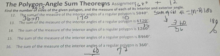 The Polygon-Angle Sum Theorems Assignment 
Find the number of sides of the given polygon, and the measure of each of its interior and exterior angle. 
12. The sum of the measure of the interior angles of a regular polygon is 5040°
13. The sum of the measure of the interior angles of a regular polygon is _ 6120°. 
14. The sum of the measure of the interior angles of a regular polygon is 1260°. 
15. The sum of the measure of the interior angles of a regular polygon is 8460°. 
16. The sum of the measure of the interior angles of a regular polygon is 360°.