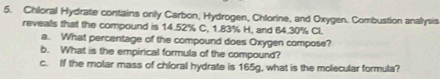 Chloral Hydrate contains only Carbon, Hydrogen, Chlorine, and Oxygen. Combustion analysis 
revealls that the compound is 14.52% C, 1.83% H, and 64.30% Cl 
a. What percentage of the compound does Oxygen compose? 
b. What is the empirical formula of the compound? 
c. If the molar mass of chloral hydrate is 165g, what is the molecular formula?