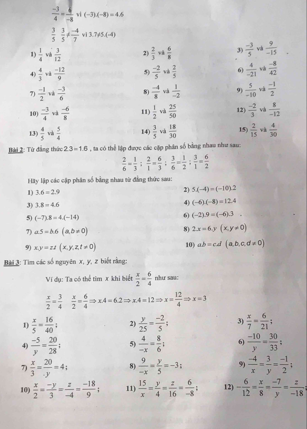  (-3)/4 = 6/-8  , v (-3).(-8)=4.6
 3/5  3/5 !=  (-4)/7 v13.7!= 5.(-4)
1)  1/4  và  3/12   2/3  và  6/8 
2)
3)  (-3)/5  và  9/-15 
4)  4/3  và  (-12)/9   (-2)/5  và  2/5  6)  4/-21  và  (-8)/42 
5)
7)  (-1)/2  và  (-3)/6  8)  (-4)/8  và  1/-2  9)  5/-10  và  (-1)/2 
12)
10)  (-3)/4  và  (-6)/8  11)  1/2  và  25/50   (-2)/3  và  8/-12 
13)  4/5  và  5/4  14)  3/5  và  18/30  15)  2/15  và  4/30 
Bài 2: Từ đẳng thức 2.3=1.6 , ta có thể lập được các cặp phân số bằng nhau như sau:
 2/6 = 1/3 ; 2/1 = 6/3 ; 3/6 = 1/2 ; 3/1 = 6/2 
Hãy lập các cập phân số bằng nhau từ đảng thức sau:
1) 3.6=2.9
2) 5.(-4)=(-10).2
3) 3.8=4.6
4) (-6).(-8)=12.4
5) (-7).8=4.(-14)
6) (-2).9=(-6).3.
7) a.5=b.6(a,b!= 0)
8) 2x=6.y(x,y!= 0)
9) x.y=zt(x,y,z,t!= 0) 10) a.b=c.d(a,b,c,d!= 0)
Bài 3: Tìm các số nguyên x, y, z biết rằng:
Ví dụ: Ta có thể tìm x khi biết  x/2 = 6/4  như sau:
 x/2 = 3/4   x/2 = 6/4 Rightarrow x.4=6.2Rightarrow x.4=12Rightarrow x= 12/4 Rightarrow x=3
1)  x/5 = 16/40 ;  y/25 = (-2)/5 ;
2)
3)  x/7 = 6/21 ;
4)  (-5)/y = 20/28 ;  4/-x = 8/6 ; 6)  (-10)/y = 30/33 ;
5)
7)  x/3 = 20/.y =4. a
8)  9/-x = y/5 =-3;  (-4)/x = 3/y = (-1)/2 ;
9)
10)  x/2 = (-y)/3 = z/-4 = (-18)/9 ; 11)  15/x = y/4 = z/16 = 6/-8 ; 12) - 6/12 = x/8 = (-7)/y = z/-18 ;