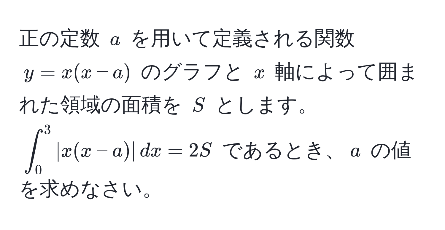 正の定数 $a$ を用いて定義される関数 $y = x(x - a)$ のグラフと $x$ 軸によって囲まれた領域の面積を $S$ とします。 $ ∈t_0^3 |x(x - a)| , dx = 2S $ であるとき、$a$ の値を求めなさい。