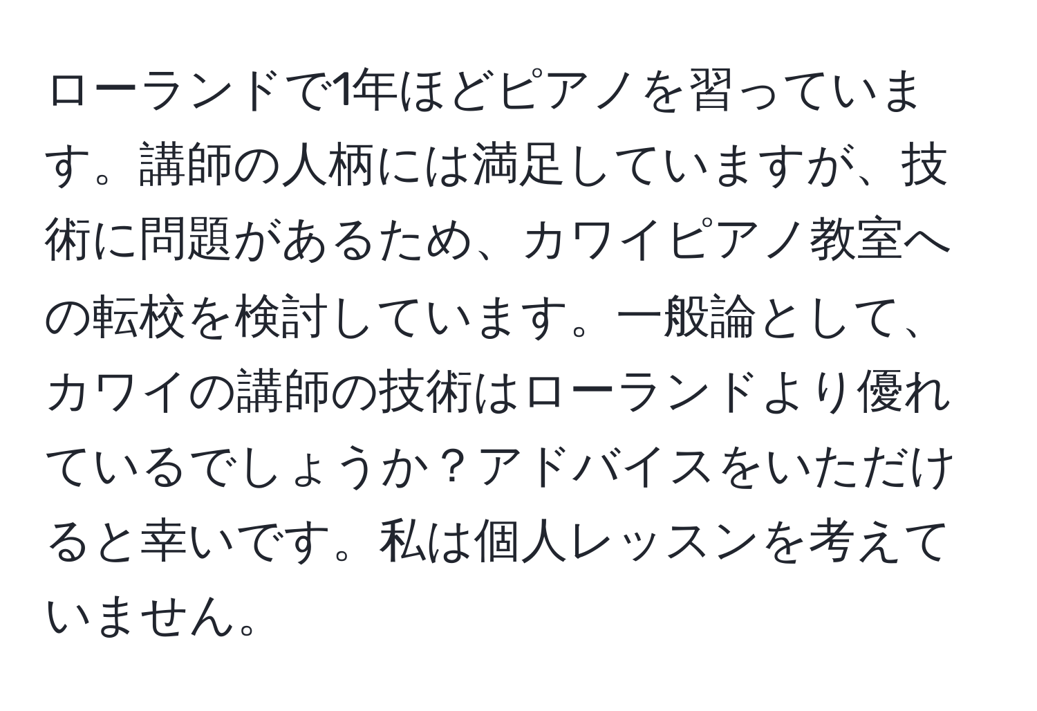 ローランドで1年ほどピアノを習っています。講師の人柄には満足していますが、技術に問題があるため、カワイピアノ教室への転校を検討しています。一般論として、カワイの講師の技術はローランドより優れているでしょうか？アドバイスをいただけると幸いです。私は個人レッスンを考えていません。