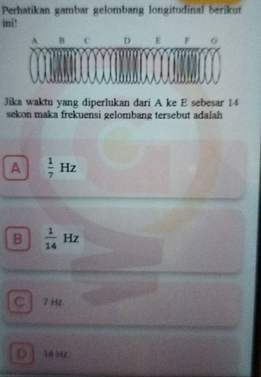 Perhatikan gambar gelombang longitudinal berikut
ini !
Jika waktu yang diperlukan dari A ke E sebesar 14
sekon maka frekuensi gelombang tersebut adalah
A  1/7 Hz
B  1/14 Hz
C 7 Hz.
D 14 Hz.