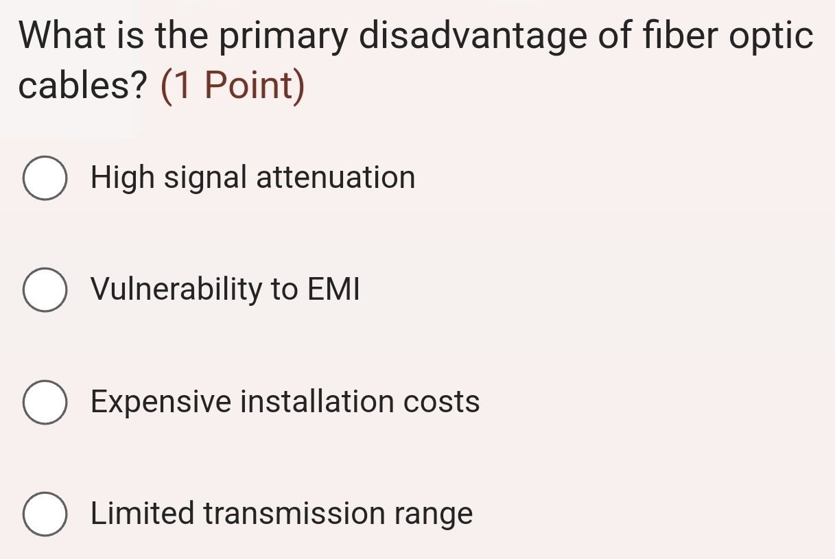 What is the primary disadvantage of fiber optic
cables? (1 Point)
High signal attenuation
Vulnerability to EMI
Expensive installation costs
Limited transmission range