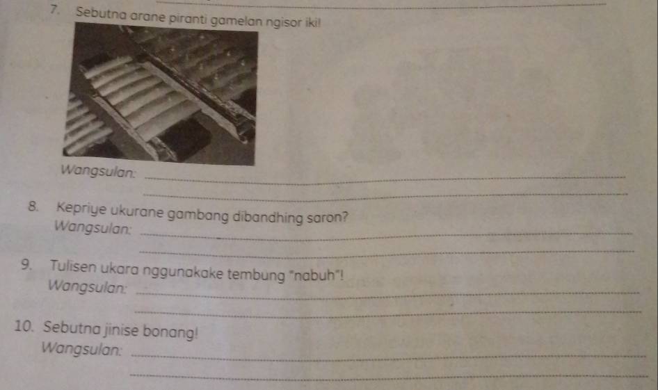 Sebutna arane gisor iki! 
Wangsulan: 
_ 
_ 
8. Kepriye ukurane gambang dibandhing saron? 
Wangsulan:_ 
_ 
9. Tulisen ukara nggunakake tembung "nabuh"! 
Wangsulan:_ 
_ 
10. Sebutna jinise bonang! 
Wangsulan:_ 
_