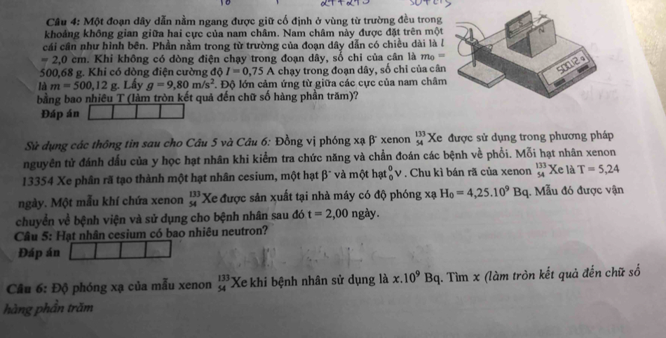 Một đoạn dây dẫn nằm ngang được giữ cố định ở vùng từ trường đều trong
khoảng không gian giữa hai cực của nam châm. Nam châm này được đặt trên một
cái cần như hình bên. Phần nằm trong từ trường của đoạn dây dẫn có chiều dài là l
=2,0cm. Khi không có dòng điện chạy trong đoạn dây, số chỉ của cân là m_0=
500,68 g. Khi có dòng điện cường độ I=0,75A chạy trong đoạn dây, số chỉ của cân
là m=500,12g. Lấy g=9,80m/s^2 *. Độ lớn cảm ứng từ giữa các cực của nam châm
bằng bao nhiêu T (làm tròn kết quả đến chữ số hàng phần trăm)?
Đáp án
Sử dụng các thông tin sau cho Câu 5 và Câu 6: Đồng vị phóng xạ β xenon beginarrayr 133 54endarray Xe được sử dụng trong phương pháp
nguyên tử đánh dấu của y học hạt nhân khi kiểm tra chức năng và chẩn đoán các bệnh về phổi. Mỗi hạt nhân xenon
13354 Xe phân rã tạo thành một hạt nhân cesium, một hạt β¯ và một hạt _0^(0V. Chu kì bán rã của xenon _(54)^(133)Xe là T=5,24
ngày. Một mẫu khí chứa xenon beginarray)r 133 54endarray Xe được sản xuất tại nhà máy có độ phóng xã H_0=4,25.10^9Bq.  Mẫu đó được vận
chuyển về bệnh viện và sử dụng cho bệnh nhân sau đó t=2,00 ngà 1
Câu 5: Hạt nhân cesium có bao nhiêu neutron?
Đáp án
Câu 6: Độ phóng xạ của mẫu xenon beginarrayr 133 54endarray Xe khi bệnh nhân sử dụng là x.10^9Bq. Tìm x (làm tròn kết quả đến chữ số
hàng phần trăm