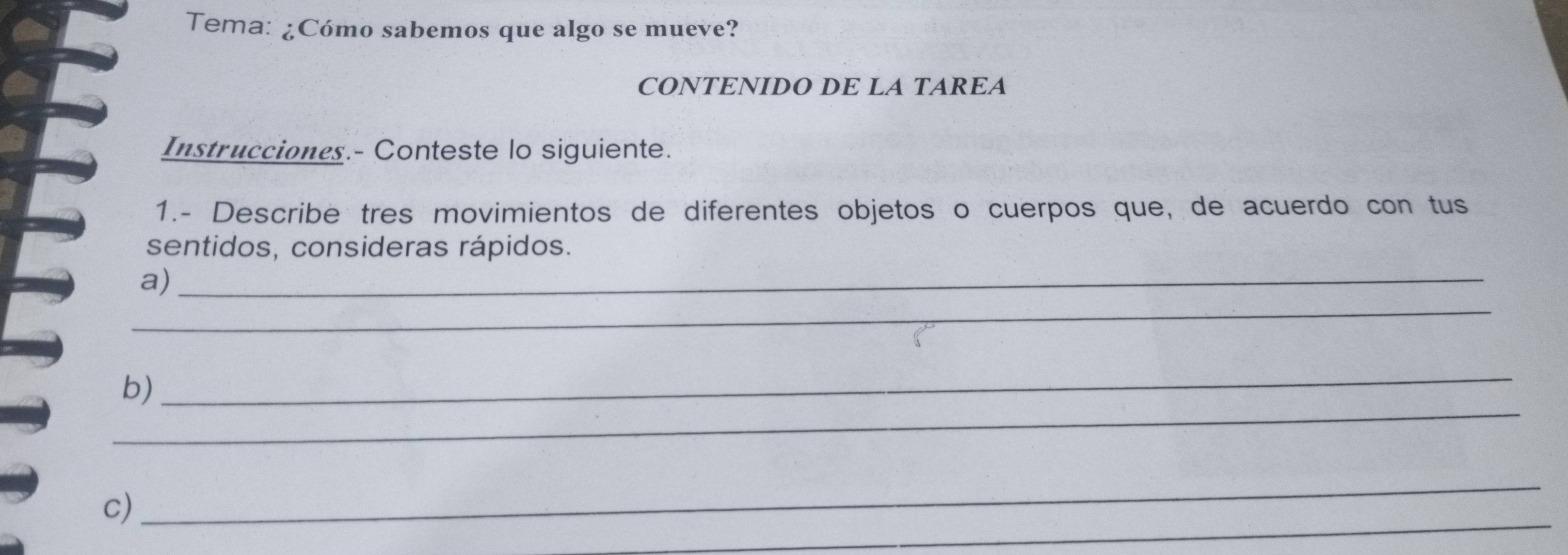 Tema: ¿Cómo sabemos que algo se mueve? 
CONTENIDO DE LA TAREA 
Instrucciones.- Conteste lo siguiente. 
1.- Describe tres movimientos de diferentes objetos o cuerpos que, de acuerdo con tus 
sentidos, consideras rápidos. 
_ 
a)_ 
_ 
b) 
_ 
_ 
_ 
c)