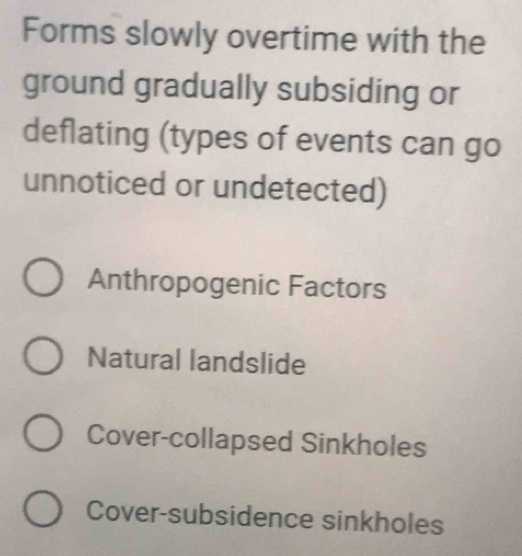 Forms slowly overtime with the
ground gradually subsiding or
deflating (types of events can go
unnoticed or undetected)
Anthropogenic Factors
Natural landslide
Cover-collapsed Sinkholes
Cover-subsidence sinkholes