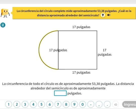 La circunferencia del círculo completo mide aproximadamente 53,38 pulgadas. ¿Cuál es la 
distancia aproximada alrededor del semicírculo? 

La circunferencia de todo el círculo es de aproximadamente 53,38 pulgadas. La distancia 
alrededor del semicírculo es de aproximadamente 
pulgadas.
1 2 3 4 5 6 7 8 9 0 Ingresa