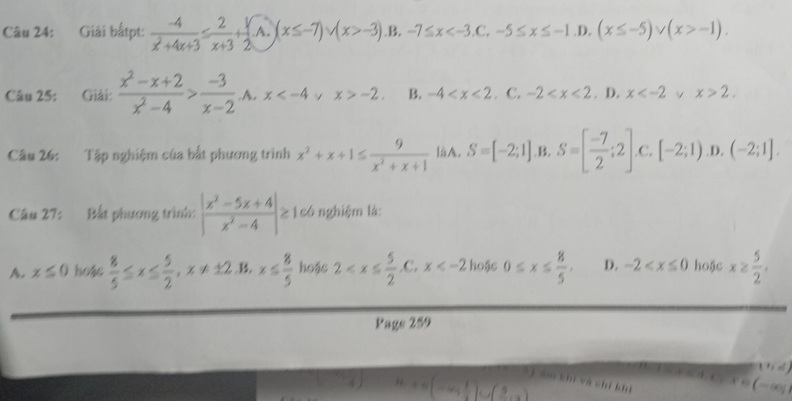 Giải bấtpt:  (-4)/x^2+4x+3 ≤  2/x+3 + 1/2  A. (x≤ -7)∪ (x>-3).B. -7≤ x D. (x≤ -5)vee (x>-1). 
Câu 25: Giải:  (x^2-x+2)/x^2-4 > (-3)/x-2  A. x √ x>-2. B. -4 . C. -2 . D. x v x>2. 
Câu 26: Tập nghiệm của bắt phương trình x^2+x+1≤  9/x^2+x+1  là A. S=[-2;1], B, S=[ (-7)/2 ;2] .C. [-2;1) .D. (-2;1]. 
Câu 27: Bất phương trình: | (x^2-5x+4)/x^2-4 |≥ 1có nghiệm là:
A. x≤ 0 hoặc  8/5 ≤ x≤  5/2 , x!= ± 2 .B. x≤  8/5  hoặe 2 , C,x hoặc 0≤ x≤  8/5 . D. -2 hoặc x≥  5/2 , 
Page 259
(1,6)
) ám khí và shí khi
=9 1/2  (5
(-∈fty ,