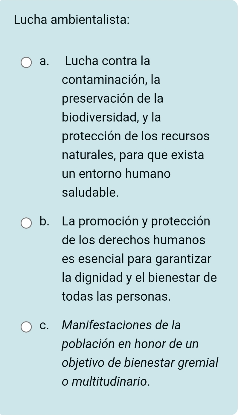 Lucha ambientalista:
a. Lucha contra la
contaminación, la
preservación de la
biodiversidad, y la
protección de los recursos
naturales, para que exista
un entorno humano
saludable.
b. La promoción y protección
de los derechos humanos
es esencial para garantizar
la dignidad y el bienestar de
todas las personas.
c. Manifestaciones de la
población en honor de un
objetivo de bienestar gremial
o multitudinario.