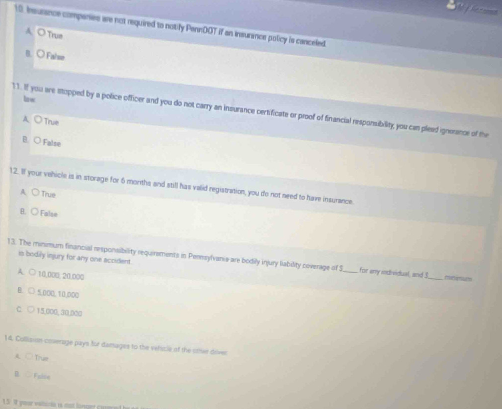 Insurance companies are not required to notify PennDOT if an insurance policy is canceled.
A O True
B. ○ False
lnw
1 1. If you are stopped by a police officer and you do not carry an insurance certificate or proof of financial responsibility, you can pleed ignorance of the
A ○ True
B. ○ False
12. If your vehicle is in storage for 6 months and still has valid registration, you do not need to have insurance.
A True
B. ○ False
13. The minimum financial responsibility requirements in Pennsylvania-are bodily injury liability coverage of S in bodily injury for any one accident._
A. ○ 10,000, 20,000
for any individual, and S_
B. ○ 5,000, 10,000
C. 15,000, 30,000
14. Collision coverage pays for damages to the vehicle of the other driver
A ○ True
B Faise