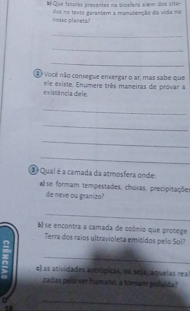 Que fatores presentes na biosfera além dos cita- 
dos no texto garantem a manutenção da vida no 
nosso planeta? 
_ 
_ 
_ 
2 º Você não consegue enxergar o ar, mas sabe que 
ele existe. Enumere três maneiras de provar a 
existência dele. 
_ 
_ 
_ 
_ 
3 Qual é a camada da atmosfera onde: 
a) se formam tempestades, chuvas, precipitações 
de neve ou granizo? 
_ 
b) se encontra a camada de ozônio que protege 
Terra dos raios ultravioleta emitidos pelo Sol? 

_ 
c) as atividades antrópicas, ou seja, aquelas real 
zadas pelo ser humano, a tornam poluída? 
19 
_