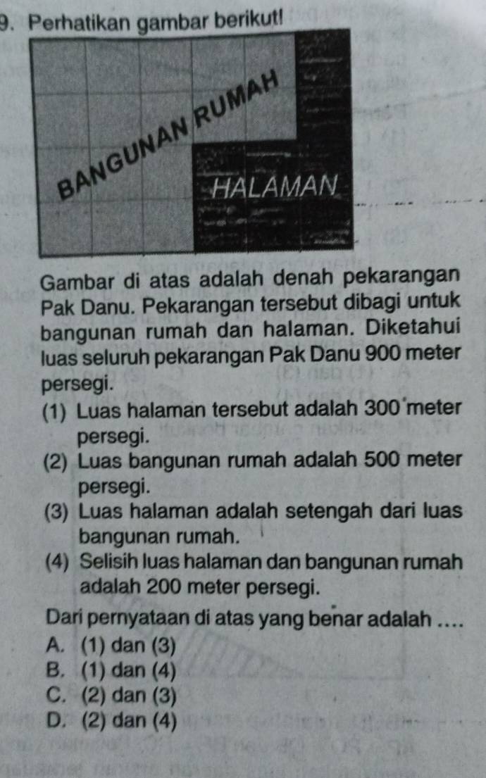 Perhatikan gambar berikut!
Gambar di atas adalah denah pekarangan
Pak Danu. Pekarangan tersebut dibagi untuk
bangunan rumah dan halaman. Diketahui
luas seluruh pekarangan Pak Danu 900 meter
persegi.
(1) Luas halaman tersebut adalah 300 meter
persegi.
(2) Luas bangunan rumah adalah 500 meter
persegi.
(3) Luas halaman adalah setengah dari luas
bangunan rumah.
(4) Selisih luas halaman dan bangunan rumah
adalah 200 meter persegi.
Dari pernyataan di atas yang benar adalah ....
A. (1) dan (3)
B. (1) dan (4)
C. (2) dan (3)
D. (2) dan (4)