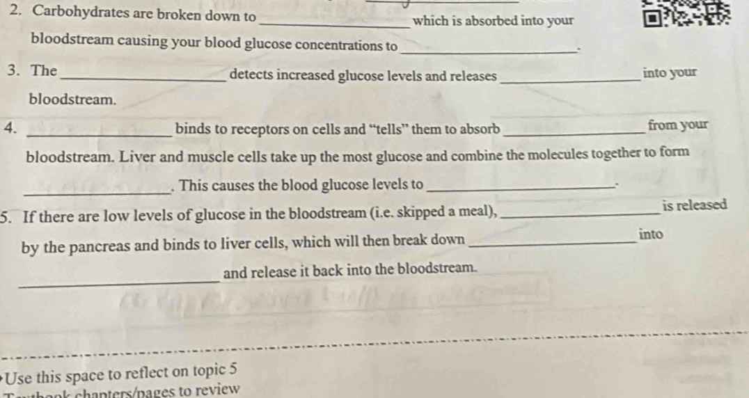 Carbohydrates are broken down to _which is absorbed into your 
bloodstream causing your blood glucose concentrations to 
_` 
3. The_ detects increased glucose levels and releases _into your 
bloodstream. 
4. _binds to receptors on cells and “tells” them to absorb _from your 
bloodstream. Liver and muscle cells take up the most glucose and combine the molecules together to form 
_ 
. This causes the blood glucose levels to _. 
5. If there are low levels of glucose in the bloodstream (i.e. skipped a meal), _is released 
by the pancreas and binds to liver cells, which will then break down_ 
into 
_ 
and release it back into the bloodstream. 
Use this space to reflect on topic 5
panters/pages to review