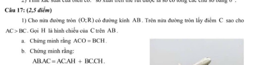 2y T inh xắc suất của biển co. so xuất trên the rúi được là số có lổng các chu số bằng o 
Câu 17: (2,5 điểm) 
1) Cho nửa đường tròn (O;R) có đường kính AB. Trên nửa đường tròn lấy điểm C sao cho
AC>BC. Gọi H là hình chiếu của C trên AB. 
a. Chứng minh rằng ACO=BCH. 
b. Chứng minh rằng:
AB.AC=AC.AH+BC.CH.