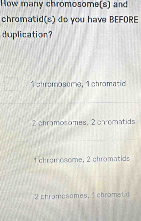 How many chromosome(s) and
chromatid(s) do you have BEFORE
duplication?
1 chromosome, 1 chromatid
2 chromosomes, 2 chromatids
1 chromosome, 2 chromatids
2 chromosomes, 1 chromatid