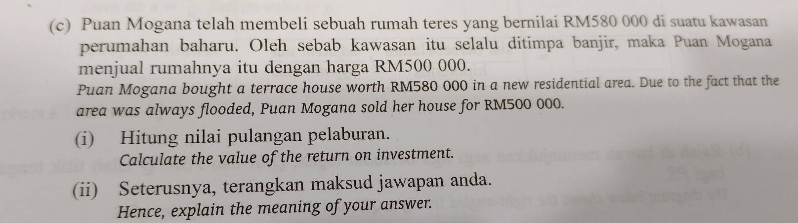 Puan Mogana telah membeli sebuah rumah teres yang bernilai RM580 000 di suatu kawasan 
perumahan baharu. Oleh sebab kawasan itu selalu ditimpa banjir, maka Puan Mogana 
menjual rumahnya itu dengan harga RM500 000. 
Puan Mogana bought a terrace house worth RM580 000 in a new residential area. Due to the fact that the 
area was always flooded, Puan Mogana sold her house for RM500 000. 
(i) Hitung nilai pulangan pelaburan. 
Calculate the value of the return on investment. 
(ii) Seterusnya, terangkan maksud jawapan anda. 
Hence, explain the meaning of your answer.