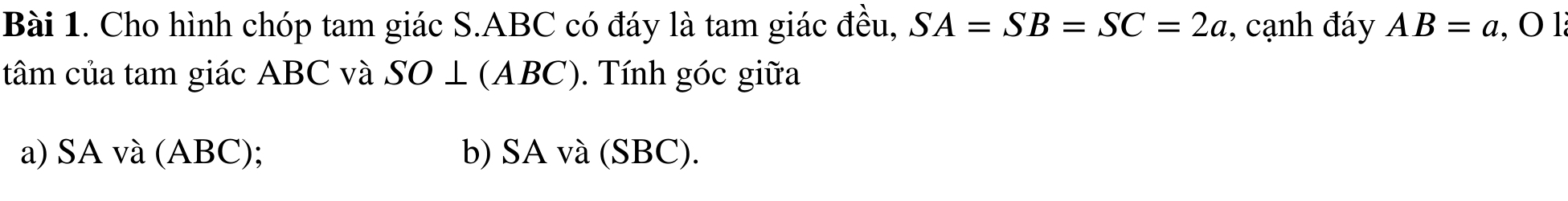 Cho hình chóp tam giác S. ABC có đáy là tam giác đều, SA=SB=SC=2a , cạnh đáy AB=a, O1
tâm của tam giác ABC và SO ⊥ (ABC). Tính góc giữa 
a) SA và (ABC); b) SA và (SBC).