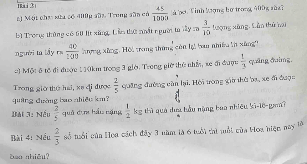 Một chai sữa có 400g sữa. Trong sữa có  45/1000  jà bơ. Tính lượng bơ trong 400g sữa? 
b) Trong thùng có 60 lít xăng. Lần thứ nhất người ta lấy ra  3/10  lượng xăng. Lần thứ hai 
người ta lấy ra  40/100  lượng xăng. Hỏi trong thùng còn lại bao nhiêu lít xăng? 
c) Một ô tô đi được 110km trong 3 giờ. Trong giờ thứ nhất, xe đi được  1/3  quãng đường. 
Trong giờ thứ hai, xe đi được  2/5  quãng đường còn lại. Hỏi trong giờ thứ ba, xe đi được 
quãng đường bao nhiêu km? 
Bài 3: Nếu  2/5  quả dưa hấu nặng  1/2 kg thì quả dưa hấu nặng bao nhiêu ki-lô-gam? 
Bài 4: Nếu  2/3  số tuổi của Hoa cách đây 3 năm là 6 tuổi thì tuổi của Hoa hiện nay là 
bao nhiêu?