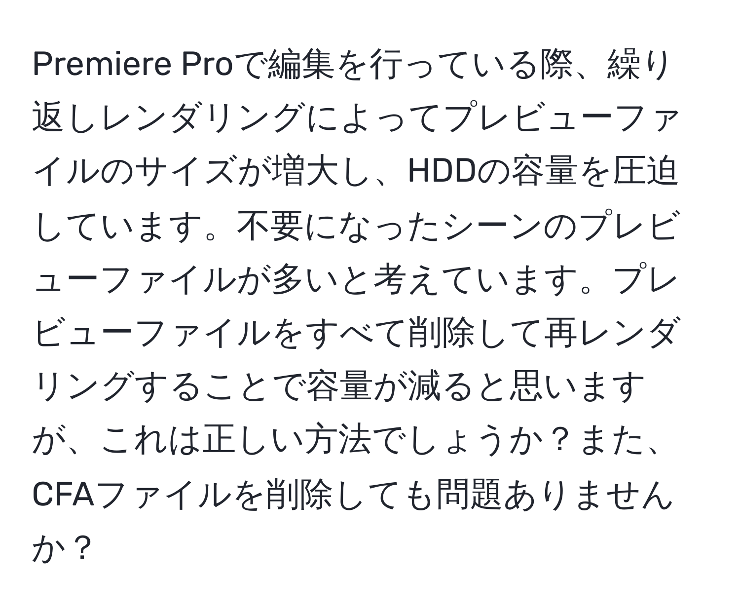 Premiere Proで編集を行っている際、繰り返しレンダリングによってプレビューファイルのサイズが増大し、HDDの容量を圧迫しています。不要になったシーンのプレビューファイルが多いと考えています。プレビューファイルをすべて削除して再レンダリングすることで容量が減ると思いますが、これは正しい方法でしょうか？また、CFAファイルを削除しても問題ありませんか？