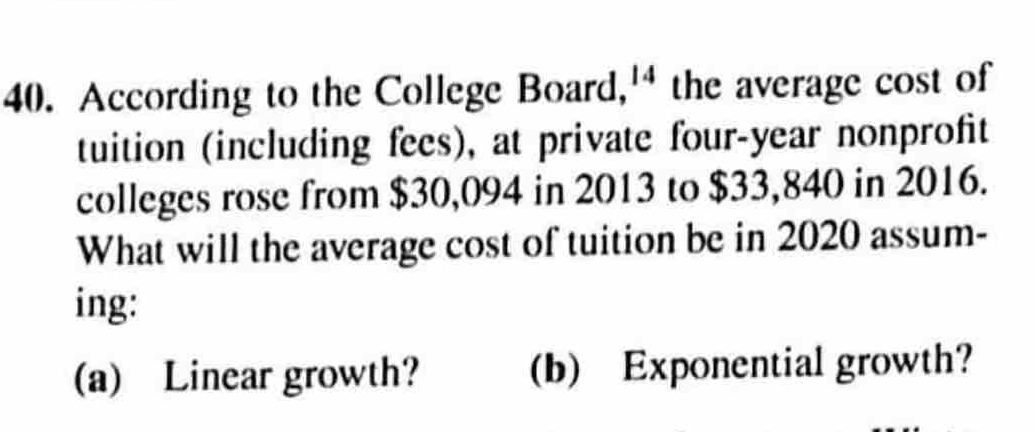 According to the College Board, 14 the average cost of 
tuition (including fees), at private four-year nonprofit 
colleges rose from $30,094 in 2013 to $33,840 in 2016. 
What will the average cost of tuition be in 2020 assum- 
ing: 
(a) Linear growth? (b) Exponential growth?