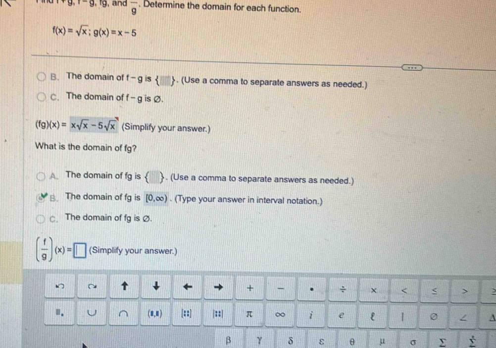 r+g, r-g, rg , and overline g. Determine the domain for each function.
f(x)=sqrt(x); g(x)=x-5
B. The domain of f-g is  □ . (Use a comma to separate answers as needed.)
C. The domain of f-g is Ø.
(fg)(x)=xsqrt(x)-5sqrt(x) (Simplify your answer.)
What is the domain of fg?
A The domain of fg is  . (Use a comma to separate answers as needed.)
The domain of fg is [0,∈fty ). (Type your answer in interval notation.)
The domain of fg is Ø.
( f/9 )(x)=□ (Simplify your answer.)
↑
+ - . ÷ × < < >
(1,1) frac  3/2  : |::| π ∞ i e l 1 0 A
β γ δ ε θ μ σ Σ