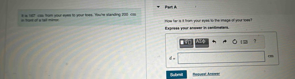 Itt is 167 cm from your eyes to your toes. You're standing 200 cm
in front of a tall mimor. How far is it from your eyes to the image of your toes? 
Express your answer in centimeters. 
Vo AΣφ ?
d=
cm
Submit Request Answer