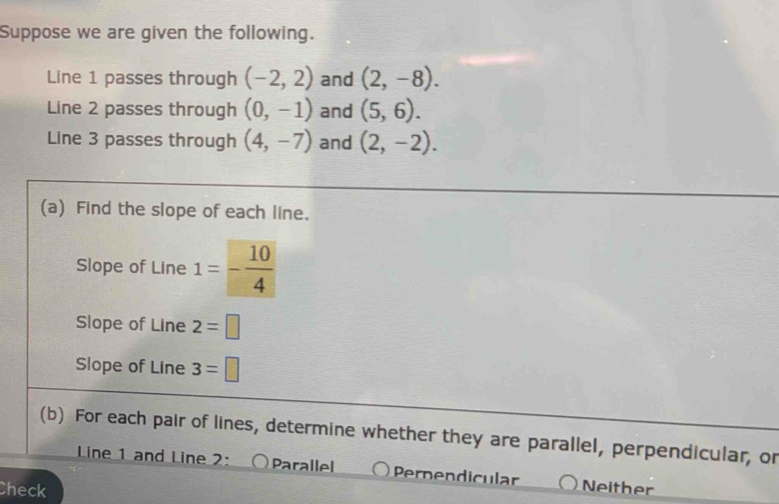 Suppose we are given the following.
Line 1 passes through (-2,2) and (2,-8). 
Line 2 passes through (0,-1) and (5,6). 
Line 3 passes through (4,-7) and (2,-2). 
(a) Find the slope of each line.
Slope of Line 1=- 10/4 
Slope of Line 2=□
Slope of Line 3=□
(b) For each pair of lines, determine whether they are parallel, perpendicular, or
Line 1 and Line 2: Parallel Pernendicular
Check Neither