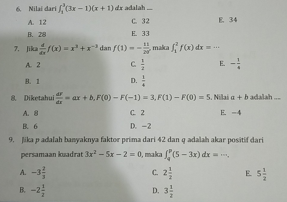 Nilai dari ∈t _1^(3(3x-1)(x+1)dx adalah ....
A. 12 C. 32 E. 34
B. 28 E. 33
7. Jika frac d)dxf(x)=x^3+x^(-3) dan f(1)=- 11/20  , maka ∈t _1^(2f(x)dx=·s
E.
A. 2 C. frac 1)2 - 1/4 
B. 1 D.  1/4 
8. Diketahui  dF/dx =ax+b, F(0)-F(-1)=3, F(1)-F(0)=5. Nilai a+b adalah ....
A. 8 C. 2 E. -4
B. 6 D. -2
9. Jika p adalah banyaknya faktor prima dari 42 dan q adalah akar positif dari
persamaan kuadrat 3x^2-5x-2=0 , maka ∈t _q^(p(5-3x)dx=·s.
C.
A. -3frac 2)3 2 1/2  E. 5 1/2 
B. -2 1/2  3 1/2 
D.