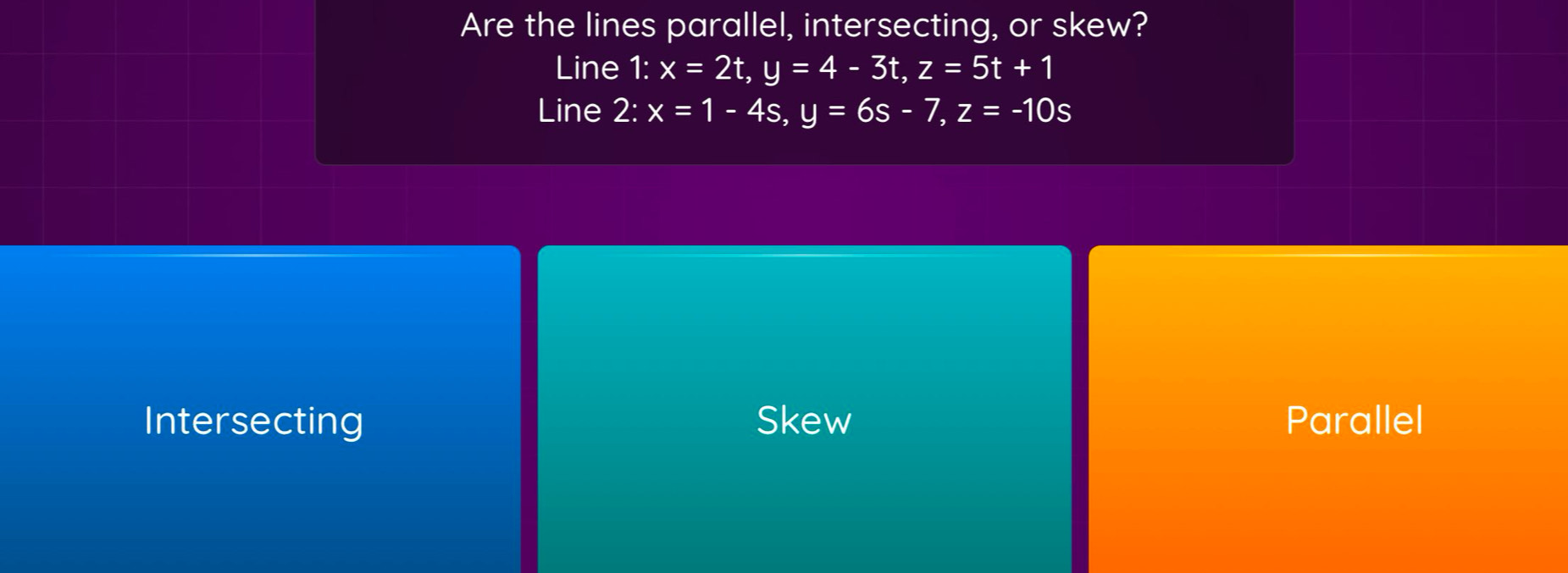 Are the lines parallel, intersecting, or skew?
Line 1: x=2t, y=4-3t, z=5t+1
Line 2:x=1-4s, y=6s-7, z=-10s
Intersecting Skew Parallel