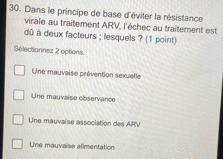 Dans le principe de base d'éviter la résistance
virale au traitement ARV, l’échec au traitement est
dû à deux facteurs ; lesquels ? (1 point)
Sélectionnez 2 options.
Une mauvaise prévention sexuelle
Une mauvaise observance
Une mauvaise association des ARV
Une mauvaise alimentation