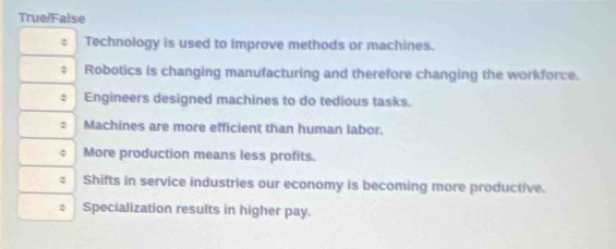 True/False
Technology is used to improve methods or machines.
Robotics is changing manufacturing and therefore changing the workforce.
Engineers designed machines to do tedious tasks.
Machines are more efficient than human labor.
More production means less profits.
Shifts in service industries our economy is becoming more productive.
: Specialization results in higher pay.