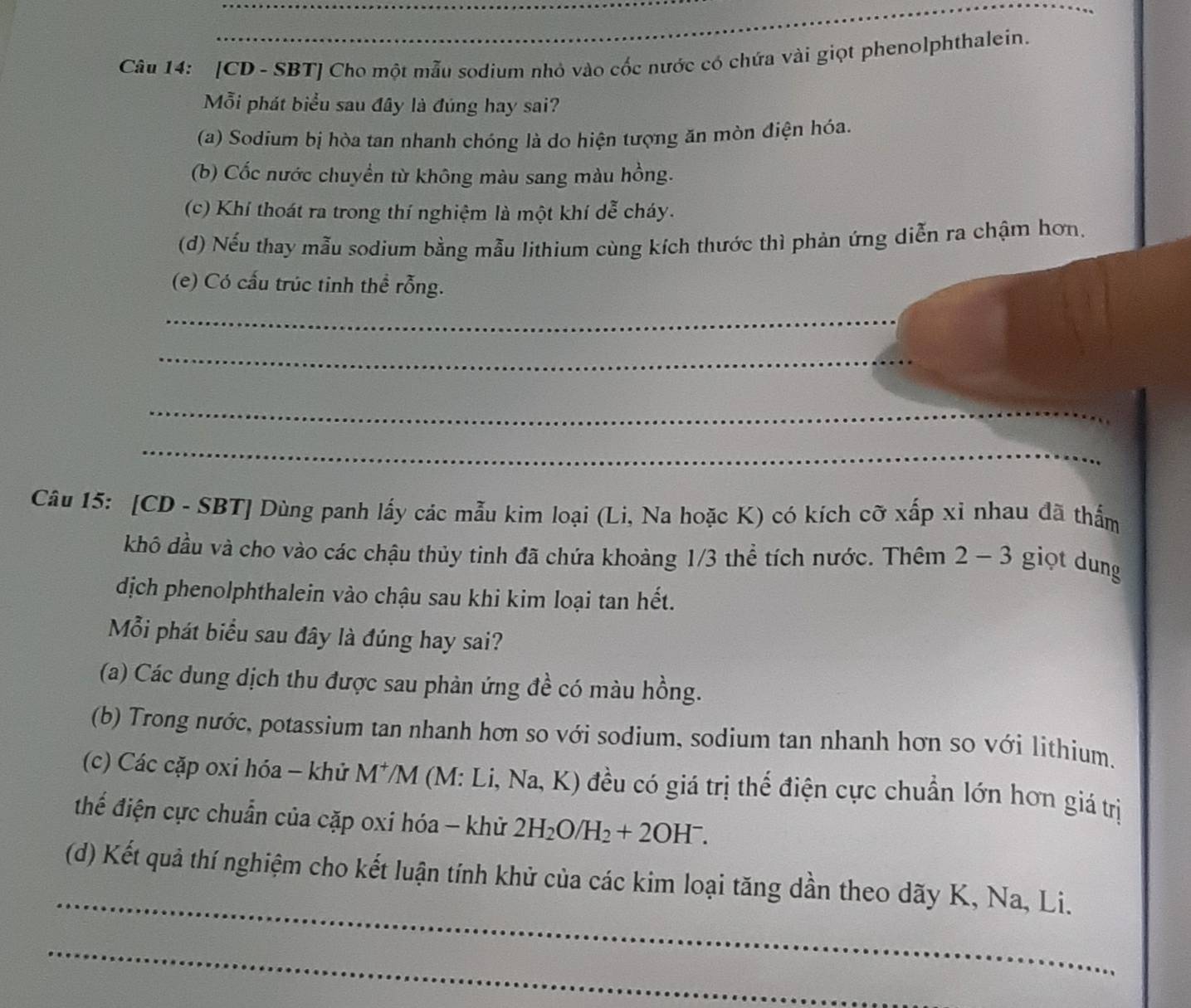 [CD - SBT] Cho một mẫu sodium nhỏ vào cốc nước có chứa vài giọt phenolphthalein. 
Mỗi phát biểu sau đây là đúng hay sai? 
(a) Sodium bị hòa tan nhanh chóng là do hiện tượng ăn mòn điện hóa. 
(b) Cốc nước chuyền từ không màu sang màu hồng. 
(c) Khí thoát ra trong thí nghiệm là một khí dễ cháy. 
(d) Nếu thay mẫu sodium bằng mẫu lithium cùng kích thước thì phản ứng diễn ra chậm hơn, 
(e) Có cấu trúc tinh thể rỗng. 
_ 
_ 
_ 
_ 
Câu 15: [CD - SBT] Dùng panh lấy các mẫu kim loại (Li, Na hoặc K) có kích cỡ xấp xỉ nhau đã thấm 
khô đầu và cho vào các chậu thủy tinh đã chứa khoảng 1/3 thể tích nước. Thêm 2 - 3 giọt dung 
dịch phenolphthalein vào chậu sau khi kim loại tan hết. 
Mỗi phát biểu sau đây là đúng hay sai? 
(a) Các dung dịch thu được sau phản ứng đề có màu hồng. 
(b) Trong nước, potassium tan nhanh hơn so với sodium, sodium tan nhanh hơn so với lithium. 
(c) Các cặp oxi hóa - khử M */M (M: Li, Na, K) đều có giá trị thế điện cực chuẩn lớn hơn giá trị 
thể điện cực chuẩn của cặp oxi hóa - khử 2H_2O/H_2+2OH^-. 
_ 
(d) Kết quả thí nghiệm cho kết luận tính khử của các kim loại tăng dần theo dãy K, Na, Li. 
_