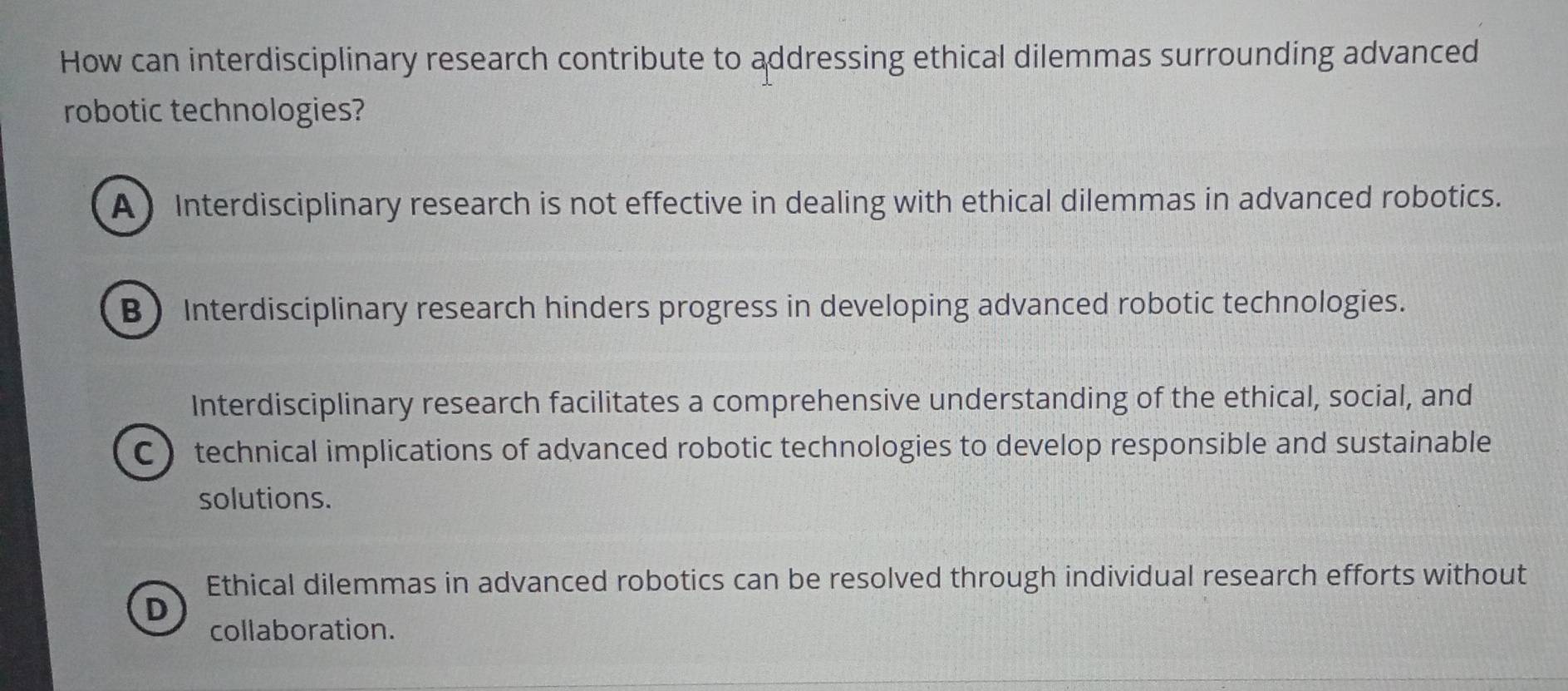 How can interdisciplinary research contribute to addressing ethical dilemmas surrounding advanced
robotic technologies?
A ) Interdisciplinary research is not effective in dealing with ethical dilemmas in advanced robotics.
B Interdisciplinary research hinders progress in developing advanced robotic technologies.
Interdisciplinary research facilitates a comprehensive understanding of the ethical, social, and
C technical implications of advanced robotic technologies to develop responsible and sustainable
solutions.
Ethical dilemmas in advanced robotics can be resolved through individual research efforts without
D
collaboration.