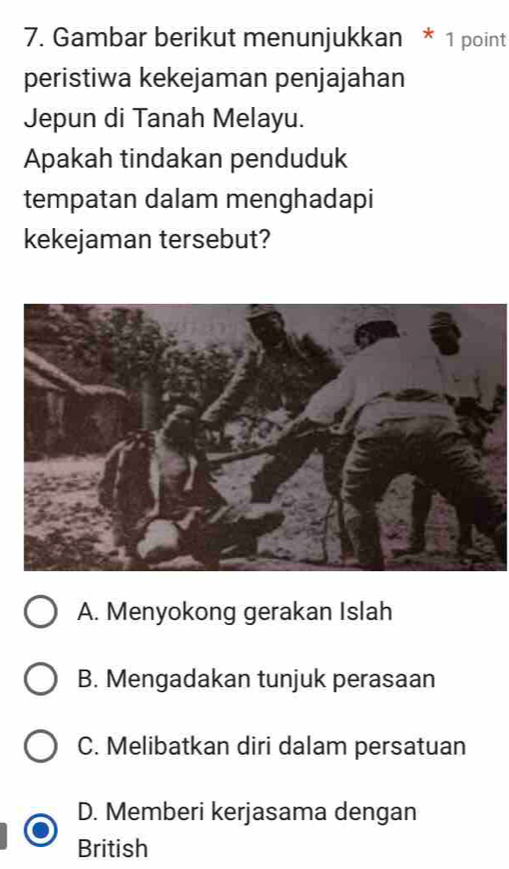 Gambar berikut menunjukkan * 1 point
peristiwa kekejaman penjajahan
Jepun di Tanah Melayu.
Apakah tindakan penduduk
tempatan dalam menghadapi
kekejaman tersebut?
A. Menyokong gerakan Islah
B. Mengadakan tunjuk perasaan
C. Melibatkan diri dalam persatuan
D. Memberi kerjasama dengan
British