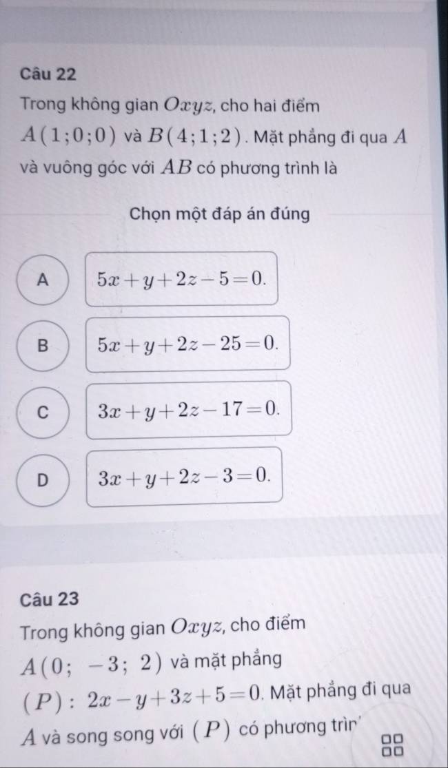 Trong không gian Oxyz, cho hai điểm
A(1;0;0) và B(4;1;2). Mặt phẳng đi qua Á
và vuông góc với AB có phương trình là
Chọn một đáp án đúng
A 5x+y+2z-5=0.
B 5x+y+2z-25=0.
C 3x+y+2z-17=0.
D 3x+y+2z-3=0. 
Câu 23
Trong không gian Oxyz, cho điểm
A(0;-3;2) và mặt phẳng
(P): 2x-y+3z+5=0. Mặt phẳng đi qua
A và song song với (P) có phương trìn
88