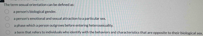 The term sexual orientation can be defned as:
a person's biological gender.
a person's emotional and sexual attraction to a particular sex.
a phase which a person outgrows before entering heterosexuality.
a term that refers to individuals who identify with the behaviors and characteristics that are opposite to their biological sex.