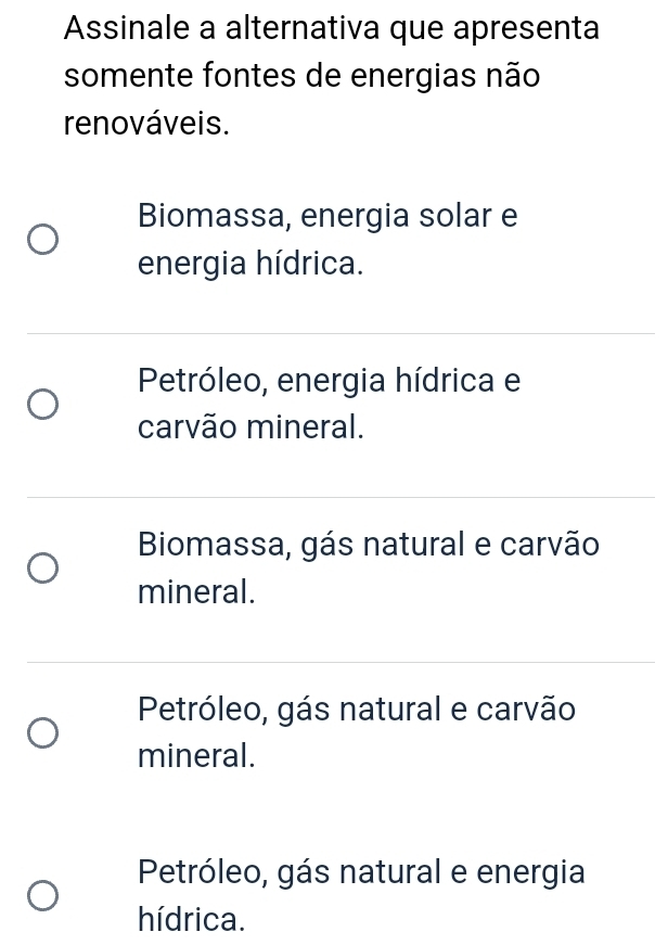 Assinale a alternativa que apresenta
somente fontes de energias não
renováveis.
Biomassa, energia solar e
energia hídrica.
Petróleo, energia hídrica e
carvão mineral.
Biomassa, gás natural e carvão
mineral.
Petróleo, gás natural e carvão
mineral.
Petróleo, gás natural e energia
hídrica.