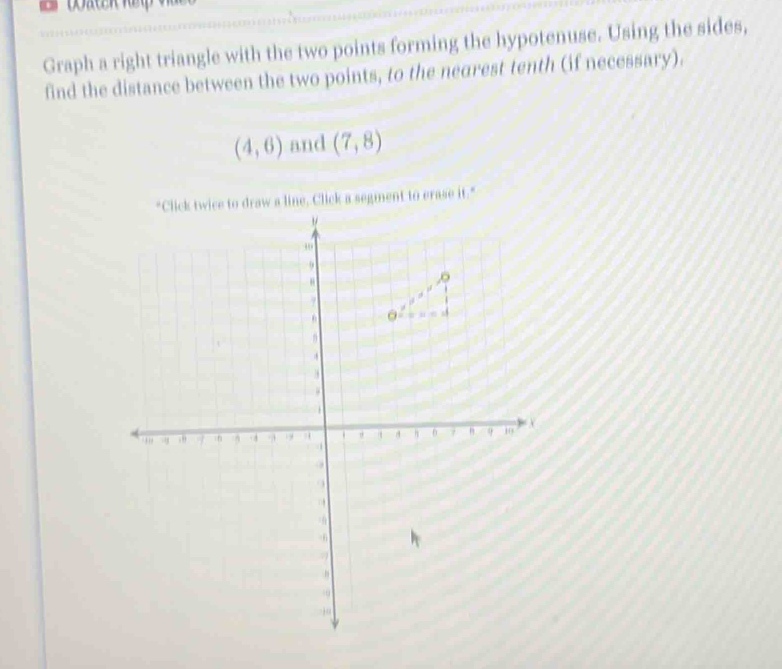 Graph a right triangle with the two points forming the hypotenuse. Using the sides,
find the distance between the two points, to the nearest tenth (if necessary).
(4,6) and (7,8)
ick a segment to erase it."