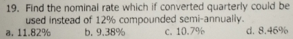 Find the nominal rate which if converted quarterly could be
used instead of 12% compounded semi-annually.
a. 11.82% b. 9.38% c. 10.7% d. 8.46%