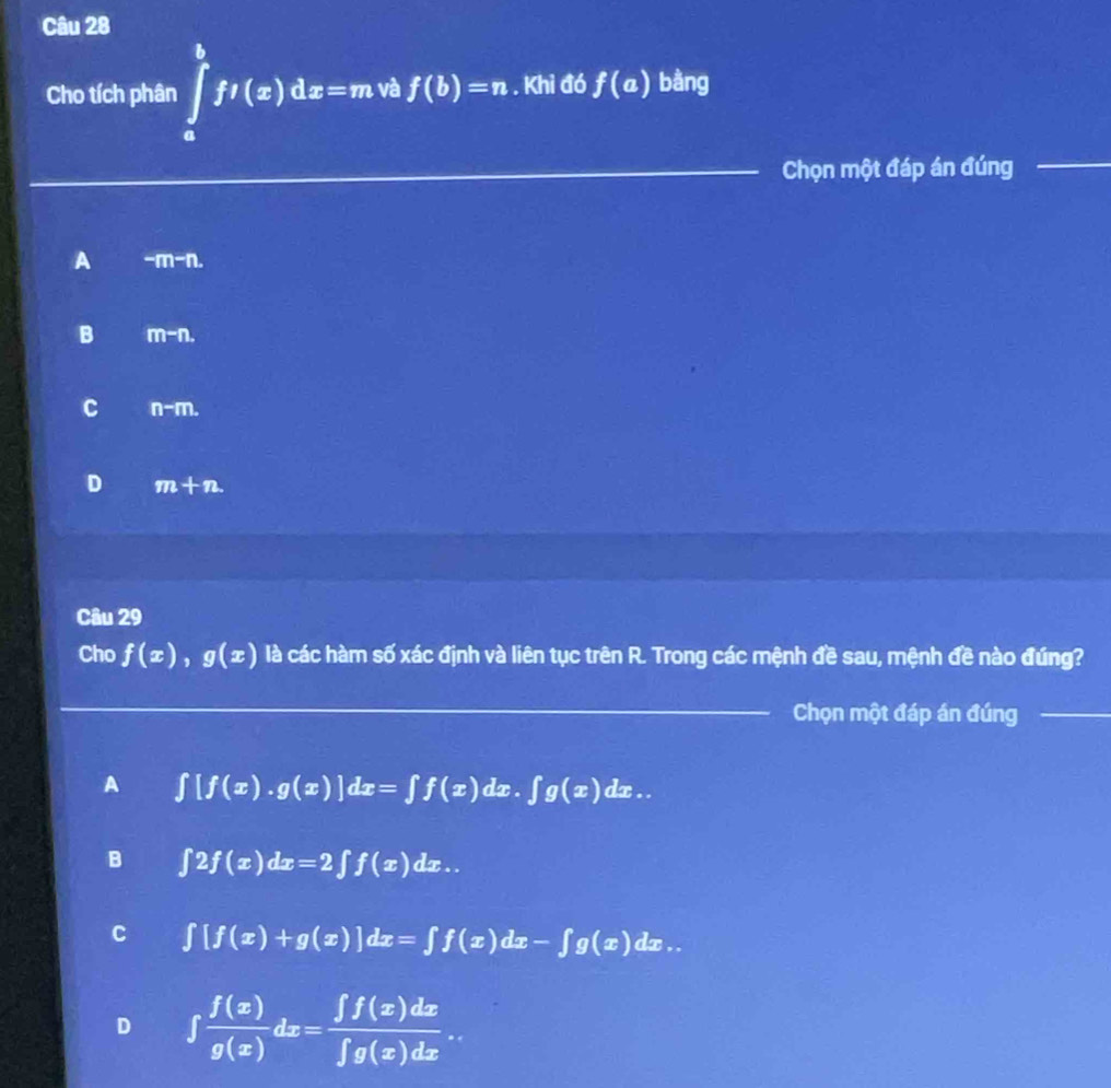 Cho tích phân ∈tlimits _0^(tft(x)dx=m và f(b)=n. Khi đó f(a) bằng
Chọn một đáp án đúng
_
A -m-n.
B m-n.
C n-m.
D m+n
Câu 29
Cho f(x), g(x) là các hàm số xác định và liên tục trên R. Trong các mệnh đề sau, mệnh đề nào đúng?
_Chọn một đáp án đúng_
A ∈t [f(x).g(x)]dx=∈t f(x)dx.∈t g(x)dx..
B ∈t 2f(x)dx=2∈t f(x)dx..
C ∈t [f(x)+g(x)]dx=∈t f(x)dx-∈t g(x)dx..
D ∈t frac f(x))g(x)dx= ∈t f(x)dx/∈t g(x)dx 